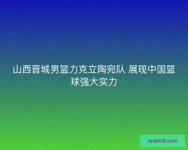 山西晋城男篮力克立陶宛队 展现中国篮球强大实力