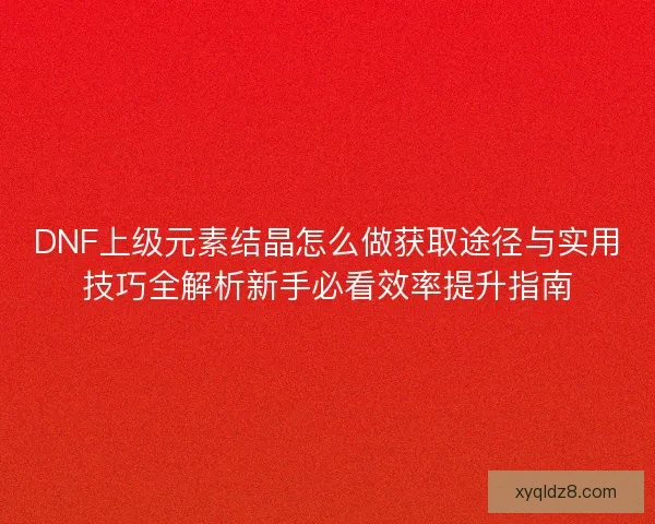 DNF上级元素结晶怎么做获取途径与实用技巧全解析新手必看效率提升指南