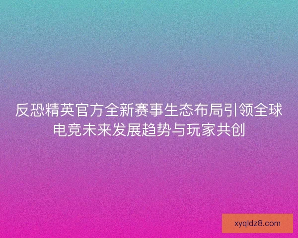 反恐精英官方全新赛事生态布局引领全球电竞未来发展趋势与玩家共创