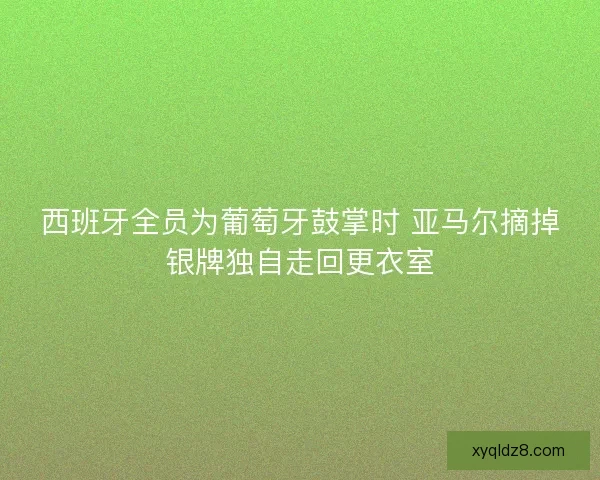 西班牙全员为葡萄牙鼓掌时 亚马尔摘掉银牌独自走回更衣室