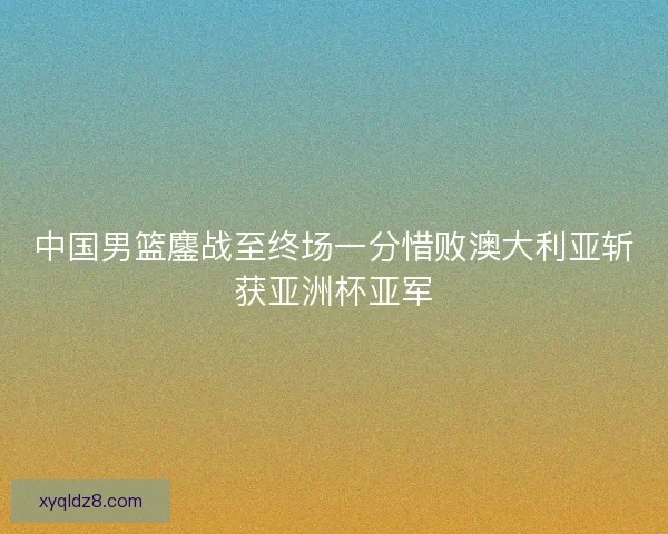 中国男篮鏖战至终场一分惜败澳大利亚斩获亚洲杯亚军