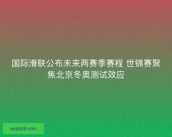 国际滑联公布未来两赛季赛程 世锦赛聚焦北京冬奥测试效应